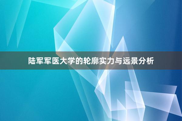 陆军军医大学的轮廓实力与远景分析